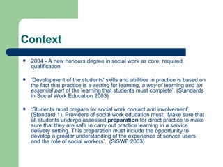 Context 2004 - A new honours degree in social work as core, required qualification. ‘ Development of the students' skills and abilities in practice is based on the fact that practice is  a setting  for learning,  a way  of learning and  an essential part  of the learning that students must complete’. (Standards in Social Work Education 2003) ‘ Students must prepare for social work contact and involvement’ (Standard 1). Providers of social work education must: ‘Make sure that all students undergo assessed  preparation  for direct practice to make sure that they are safe to carry out practice learning in a service delivery setting. This preparation must include the opportunity to develop a greater understanding of the experience of service users and the role of social workers’.  (SiSWE 2003) 