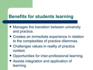 Benefits for students learning Manages the transition between university and practice. Creates an immediate experience in relation to the complexities of practice dilemmas. Challenges values in reality of practice context. Opportunities for inter-professional learning. Assists integration and application of learning. 