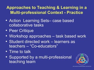 Approaches to Teaching & Learning in a Multi-professional Context - Practice Action  Learning Sets– case based collaborative tasks Peer Critique Workshop approaches – task based work Student directed work – learners as teachers – “Co-educators” Time to talk Supported by a multi-professional teaching team 