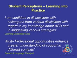 Student Perceptions – Learning into Practice I am confident in discussions with colleagues from various disciplines with regard to my knowledge about ASD and in suggesting various strategies” Learning Disabilities Nurse “ Multi- Professional opportunities enhance greater understanding of support in different contexts” Speech & Language Therapist 