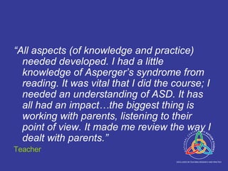“ All aspects (of knowledge and practice) needed developed. I had a little knowledge of Asperger’s syndrome from reading. It was vital that I did the course; I needed an understanding of ASD. It has all had an impact…the biggest thing is working with parents, listening to their point of view. It made me review the way I dealt with parents.” Teacher 