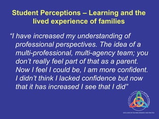 Student Perceptions – Learning and the lived experience of families “ I have increased my understanding of professional perspectives. The idea of a multi-professional, multi-agency team; you don’t really feel part of that as a parent. Now I feel I could be, I am more confident. I didn’t think I lacked confidence but now that it has increased I see that I did” 