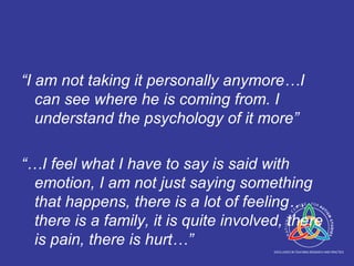 “ I am not taking it personally anymore…I can see where he is coming from. I understand the psychology of it more” “… I feel what I have to say is said with emotion, I am not just saying something that happens, there is a lot of feeling…there is a family, it is quite involved, there is pain, there is hurt…” 
