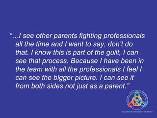 “… I see other parents fighting professionals all the time and I want to say, don’t do that. I know this is part of the guilt, I can see that process. Because I have been in the team with all the professionals I feel I can see the bigger picture. I can see it from both sides not just as a parent.” 