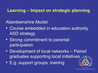 Learning – Impact on strategic planning Aberdeenshire Model: Course embedded in education authority ASD strategy Strong commitment to parental participation Development of local networks – Paired graduates supporting local initiatives E.g. support groups, training 
