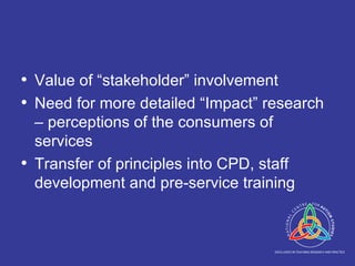Value of “stakeholder” involvement Need for more detailed “Impact” research – perceptions of the consumers of services Transfer of principles into CPD, staff development and pre-service training 