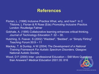 References Florian, L. (1998) Inclusive Practice What, why, and how?  In C Tilstone, L Florian & R Rose (Eds)  Promoting Inclusive Practice.  London: Routledge Falmer Gokhale, A. (1995) Collaborative learning enhances critical thinking.  Journal of Technology Education. 7: 22 – 30.  Hutching, S. Feaver, S (2002) “Wedded”, “Bedded”, or “Simply Flirting”  Teaching Forum. 50:9 – 11 Mackay, T. & Dunlop, A W (2004)  The Development of a National Training Framework For Autistic Spectrum Disorders.  Glasgow: National Autistic Society Wood, D F (2000) Inter –professional Education – Still More Questions than Answers?  Medical Education  2001:35: 816 