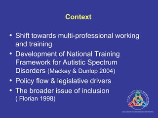 Context Shift towards multi-professional working and training Development of National Training Framework for Autistic Spectrum Disorders  (Mackay & Dunlop 2004) Policy flow & legislative drivers The broader issue of inclusion  ( Florian 1998) 