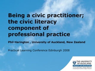 Being a civic practitioner; the civic literacy component of professional practice  Phil Harington , University of Auckland, New Zealand  Practical Learning Conference Edinburgh 2008 