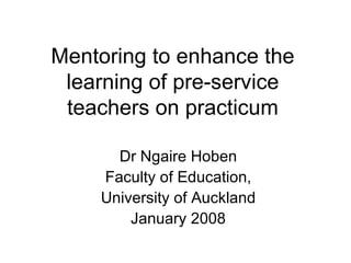 Mentoring to enhance the learning of pre-service teachers on practicum Dr Ngaire Hoben Faculty of Education, University of Auckland January 2008 