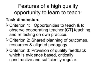 Features of a high quality opportunity to learn to teach: Task dimension : Criterion 1:  Opportunities to teach & to observe cooperating teacher [CT] teaching and reflecting on own practice. Criterion 2: Shared planning of outcomes, resources & aligned pedagogy.  Criterion 3: Provision of quality feedback which is evidence based, critically constructive and sufficiently regular. 