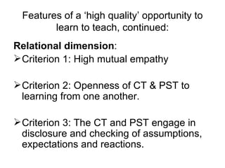 Features of a ‘high quality’ opportunity to learn to teach, continued: Relational dimension :   Criterion 1: High mutual empathy Criterion 2: Openness of CT & PST to learning from one another. Criterion 3: The CT and PST engage in disclosure and checking of assumptions, expectations and reactions.  
