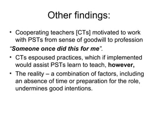 Other findings: Cooperating teachers [CTs] motivated to work with PSTs from sense of goodwill to profession “ Someone once did this for me ”. CTs espoused practices, which if implemented would assist PSTs learn to teach,  however, The reality – a combination of factors, including an absence of time or preparation for the role, undermines good intentions. 