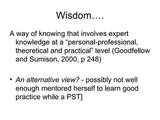 Wisdom…. A way of knowing that involves expert knowledge at a “personal-professional, theoretical and practical” level (Goodfellow and Sumison, 2000, p 248) An alternative view?  - possibly not well enough mentored herself to learn good practice while a PST] 