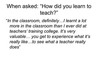 When asked: “How did you learn to teach?” “ In the classroom, definitely…I learnt a lot more in the classroom than I ever did at teachers’ training college. It’s very valuable… you get to experience what it’s really like…to see what a teacher really does ” 