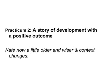Practicum 2:  A story of development with a positive outcome Kate now a little older and wiser & context changes . 