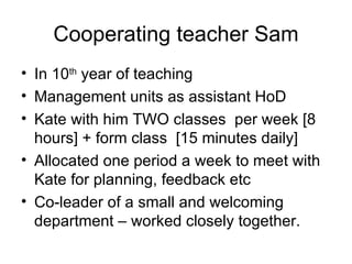 Cooperating teacher Sam In 10 th  year of teaching Management units as assistant HoD  Kate with him TWO classes  per week [8 hours] + form class  [15 minutes daily] Allocated one period a week to meet with Kate for planning, feedback etc Co-leader of a small and welcoming department – worked closely together. 