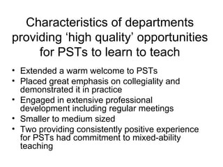 Characteristics of departments providing ‘high quality’ opportunities for PSTs to learn to teach Extended a warm welcome to PSTs Placed great emphasis on collegiality and demonstrated it in practice Engaged in extensive professional development including regular meetings Smaller to medium sized Two providing consistently positive experience for PSTs had commitment to mixed-ability teaching 