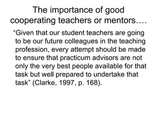 The importance of good cooperating teachers or mentors…. “ Given that our student teachers are going to be our future colleagues in the teaching profession, every attempt should be made to ensure that practicum advisors are not only the very best people available for that task but well prepared to undertake that task” (Clarke, 1997, p. 168). 