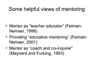 Some helpful views of mentoring  Mentor as “teacher educator” (Feiman-Nemser, 1998) Providing “educative mentoring” (Feiman-Nemser, 2001) Mentor as “coach and co-inquirer” (Maynard and Furlong, 1993) 