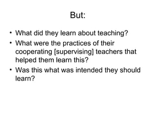 But:  What did they learn about teaching? What were the practices of their cooperating [supervising] teachers that helped them learn this? Was this what was intended they should learn? 