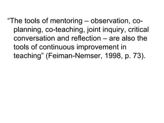 “ The tools of mentoring – observation, co-planning, co-teaching, joint inquiry, critical conversation and reflection – are also the tools of continuous improvement in teaching” (Feiman-Nemser, 1998, p. 73). 
