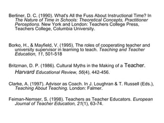 Berliner, D. C. (1990). What's All the Fuss About Instructional Time? In  The Nature of Time in Schools: Theoretical Concepts, Practitioner Perceptions.  New York and London: Teachers College Press, Teachers College, Columbia University. Borko, H., & Mayfield, V. (1995). The roles of cooperating teacher and university supervisor in learning to teach.  Teaching and Teacher Education, 11 , 501-518 Britzman, D. P. (1986). Cultural Myths in the Making of a  Teacher.  Harvard   Educational Review, 56 (4), 442-456. Clarke, A. (1997). Advisor as Coach. In J. Loughran & T. Russell (Eds.),  Teaching About Teaching . London: Falmer. Feiman-Nemser, S. (1998). Teachers as Teacher Educators.  European Journal of Teacher Education, 21 (1), 63-74. 