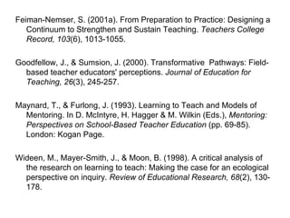 Feiman-Nemser, S. (2001a). From Preparation to Practice: Designing a Continuum to Strengthen and Sustain Teaching.  Teachers College Record, 103 (6), 1013-1055. Goodfellow, J., & Sumsion, J. (2000). Transformative  Pathways: Field-based teacher educators' perceptions.  Journal of Education for Teaching, 26 (3), 245-257. Maynard, T., & Furlong, J. (1993). Learning to Teach and Models of Mentoring. In D. McIntyre, H. Hagger & M. Wilkin (Eds.),  Mentoring: Perspectives on School-Based Teacher Education  (pp. 69-85). London: Kogan Page. Wideen, M., Mayer-Smith, J., & Moon, B. (1998). A critical analysis of the research on learning to teach: Making the case for an ecological perspective on inquiry.  Review of Educational Research, 68 (2), 130-178. 