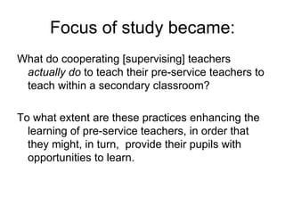 Focus of study became: What do cooperating [supervising] teachers  actually do  to teach their pre-service teachers to teach within a secondary classroom? To what extent are these practices enhancing the learning of pre-service teachers, in order that they might, in turn,  provide their pupils with opportunities to learn. 