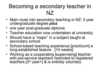 Becoming a secondary teacher in NZ Main route into secondary teaching in NZ: 3 year undergraduate degree  plus one year post-graduate diploma  Teacher education now undertaken at university.  Should have a “major” in a subject taught at secondary school.  School-based teaching experience [practicum] a long-established feature  [14 weeks] Working as a cooperating [supervising] teacher with pre-service teachers restricted to registered teachers [3 rd  year+] & is entirely voluntary  