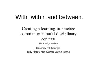 With, within and between. Creating a learning-in-practice community in multi-disciplinary contexts The Family Institute University of Glamorgan   Billy Hardy and Kieran Vivian-Byrne 