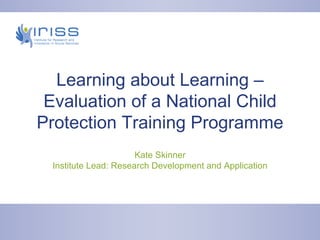Learning about Learning – Evaluation of a National Child Protection Training Programme Kate Skinner Institute Lead: Research Development and Application 