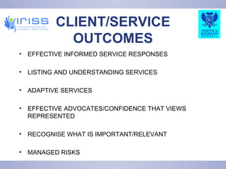 CLIENT/SERVICE OUTCOMES EFFECTIVE INFORMED SERVICE RESPONSES LISTING AND UNDERSTANDING SERVICES ADAPTIVE SERVICES EFFECTIVE ADVOCATES/CONFIDENCE THAT VIEWS REPRESENTED RECOGNISE WHAT IS IMPORTANT/RELEVANT MANAGED RISKS 