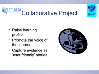 Collaborative Project Raise learning profile Promote the voice of the learner Capture evidence as ‘user friendly’ stories 
