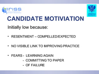 CANDIDATE MOTIVIATION Initially low because: RESENTMENT – COMPELLED/EXPECTED NO VISIBLE LINK TO IMPROVING PRACTICE FEARS -  LEARNING AGAIN -  COMMITTING TO PAPER -  OF FAILURE  