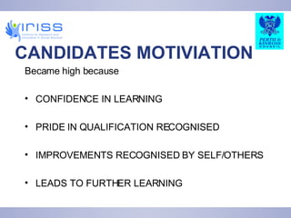 CANDIDATES MOTIVIATION Became high because CONFIDENCE IN LEARNING PRIDE IN QUALIFICATION RECOGNISED IMPROVEMENTS RECOGNISED BY SELF/OTHERS LEADS TO FURTHER LEARNING 