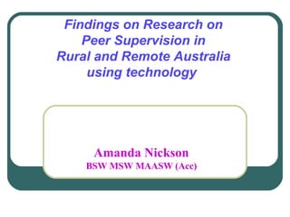 Findings on Research on  Peer Supervision in  Rural and Remote Australia  using technology  Amanda Nickson BSW MSW MAASW (Acc) 