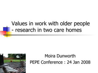 Values in work with older people - research in two care homes   Moira Dunworth PEPE Conference : 24 Jan 2008 