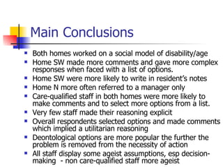 Main Conclusions Both homes worked on a social model of disability/age Home SW made more comments and gave more complex responses when faced with a list of options.  Home SW were more likely to write in resident’s notes Home N more often referred to a manager only  Care-qualified staff in both homes were more likely to make comments and to select more options from a list.  Very few staff made their reasoning explicit Overall respondents selected options and made comments which implied a utilitarian reasoning Deontological options are more popular the further the problem is removed from the necessity of action  All staff display some ageist assumptions, esp decision-making  - non care-qualified staff more ageist 