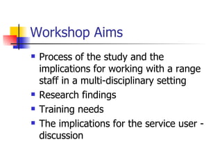 Workshop Aims Process of the study and the implications for working with a range staff in a multi-disciplinary setting Research findings Training needs The implications for the service user - discussion 