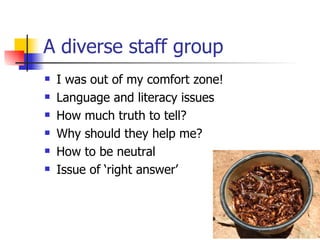 A diverse staff group I was out of my comfort zone! Language and literacy issues How much truth to tell? Why should they help me? How to be neutral Issue of ‘right answer’ 