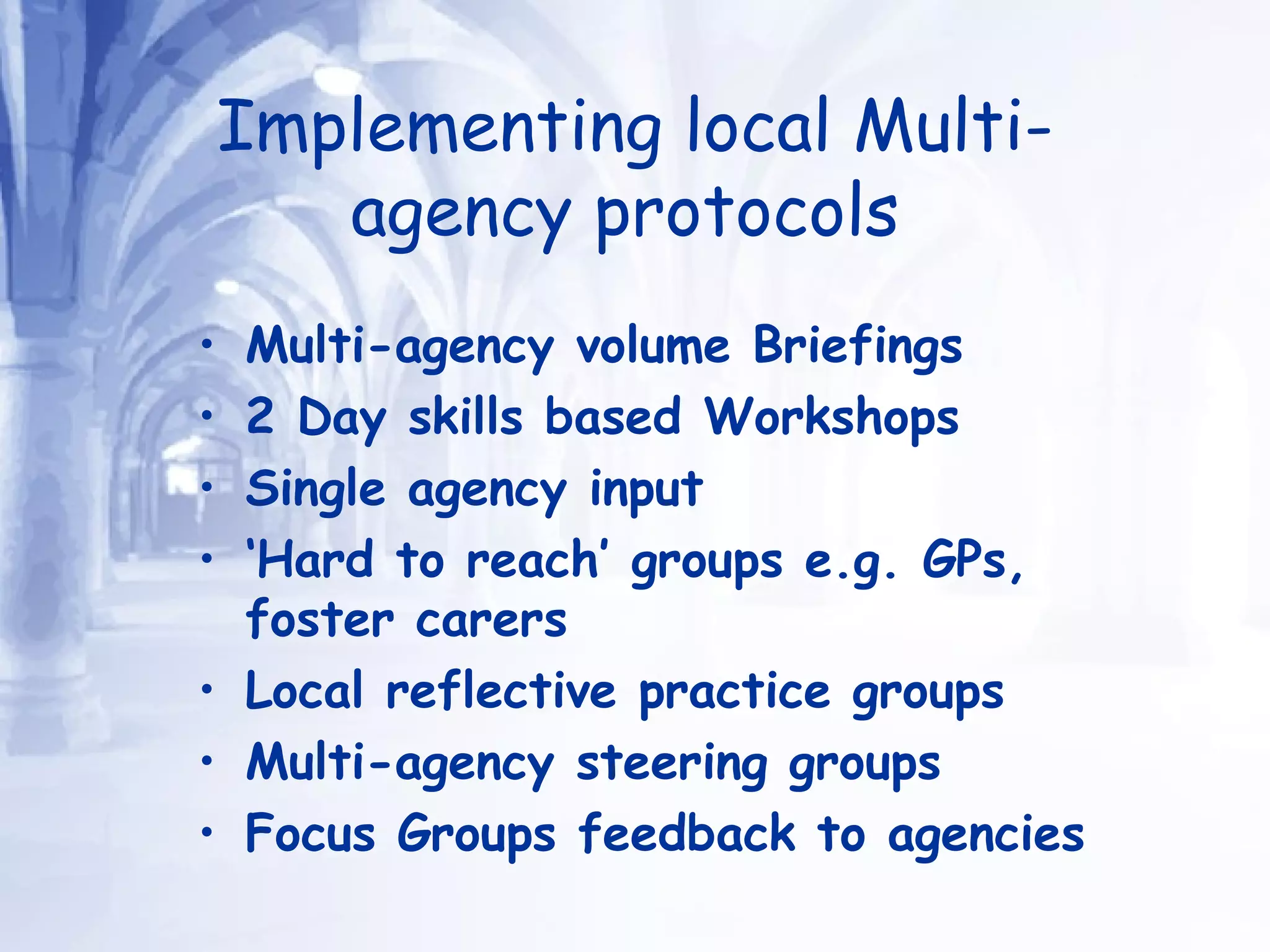 Implementing local Multi-agency protocols   Multi-agency volume Briefings 2 Day skills based Workshops Single agency input ‘ Hard to reach’ groups e.g. GPs, foster carers Local reflective practice groups Multi-agency steering groups Focus Groups feedback to agencies 