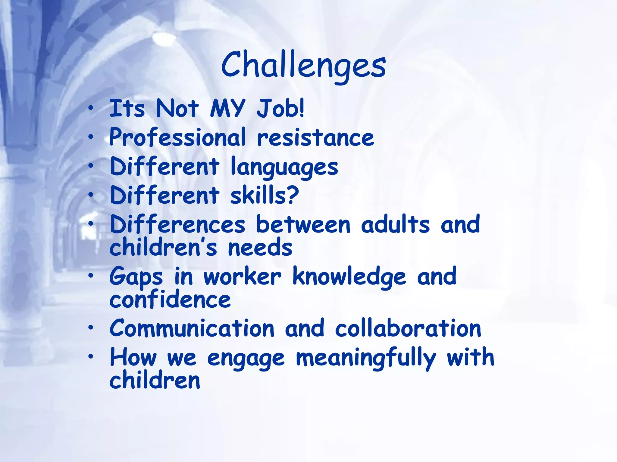 Challenges   Its Not MY Job!  Professional resistance  Different languages  Different skills? Differences between adults and children’s needs  Gaps in worker knowledge and confidence Communication and collaboration How we engage meaningfully with children 