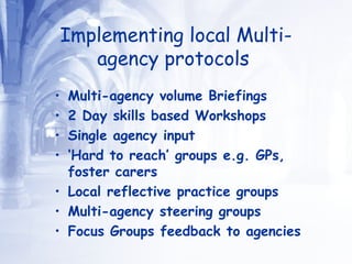 Implementing local Multi-agency protocols   Multi-agency volume Briefings 2 Day skills based Workshops Single agency input ‘ Hard to reach’ groups e.g. GPs, foster carers Local reflective practice groups Multi-agency steering groups Focus Groups feedback to agencies 