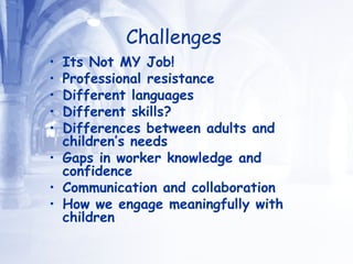 Challenges   Its Not MY Job!  Professional resistance  Different languages  Different skills? Differences between adults and children’s needs  Gaps in worker knowledge and confidence Communication and collaboration How we engage meaningfully with children 