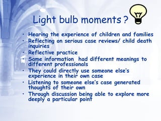 Light bulb moments ? Hearing the experience of children and families  Reflecting on serious case reviews/ child death inquiries Reflective practice  Same information  had different meanings to different professionals  They could directly use someone else’s experience in their own case Listening to someone else’s case generated thoughts of their own Through discussion being able to explore more deeply a particular point 