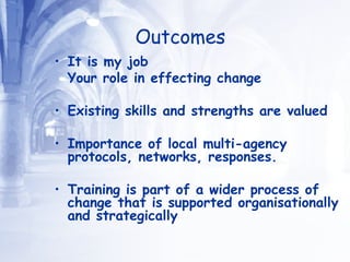 Outcomes It is my job  Your role in effecting change Existing skills and strengths are valued  Importance of local multi-agency protocols, networks, responses. Training is part of a wider process of change that is supported organisationally and strategically 