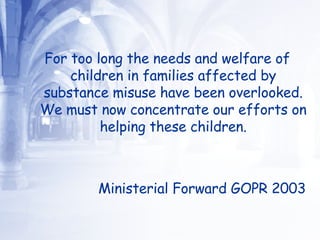 For too long the needs and welfare of children in families affected by substance misuse have been overlooked. We must now concentrate our efforts on helping these children. Ministerial Forward GOPR 2003  