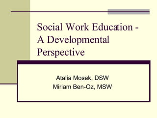 Social Work Education - A Developmental Perspective Atalia Mosek, DSW Miriam Ben-Oz, MSW 