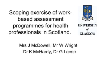 Scoping exercise of work-based assessment programmes for health professionals in Scotland.  Mrs J McDowell, Mr W Wright,  Dr K McHardy, Dr G Leese 